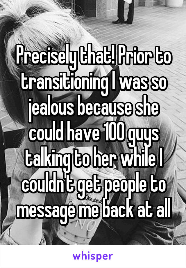 Precisely that! Prior to transitioning I was so jealous because she could have 100 guys talking to her while I couldn't get people to message me back at all