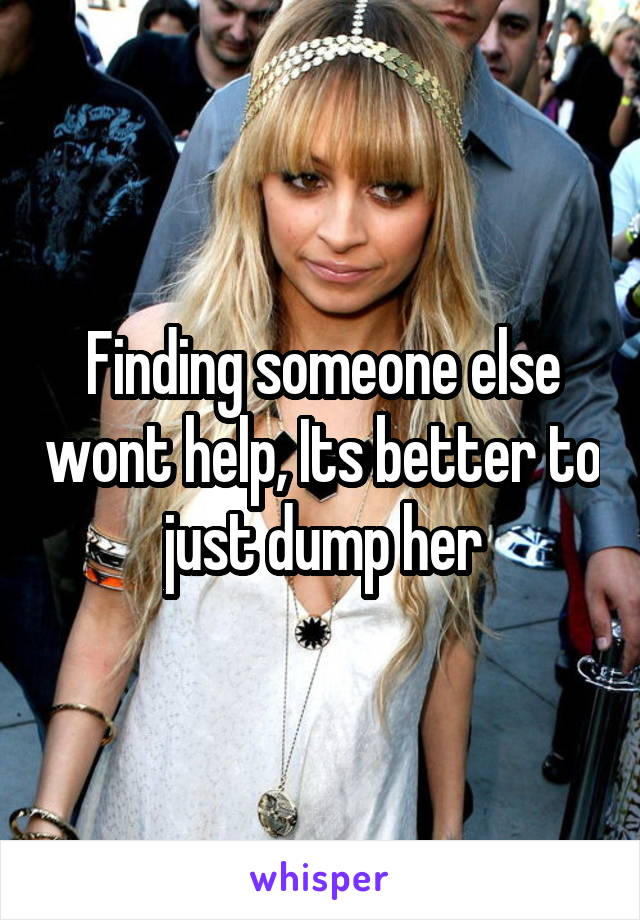 Finding someone else wont help, Its better to just dump her