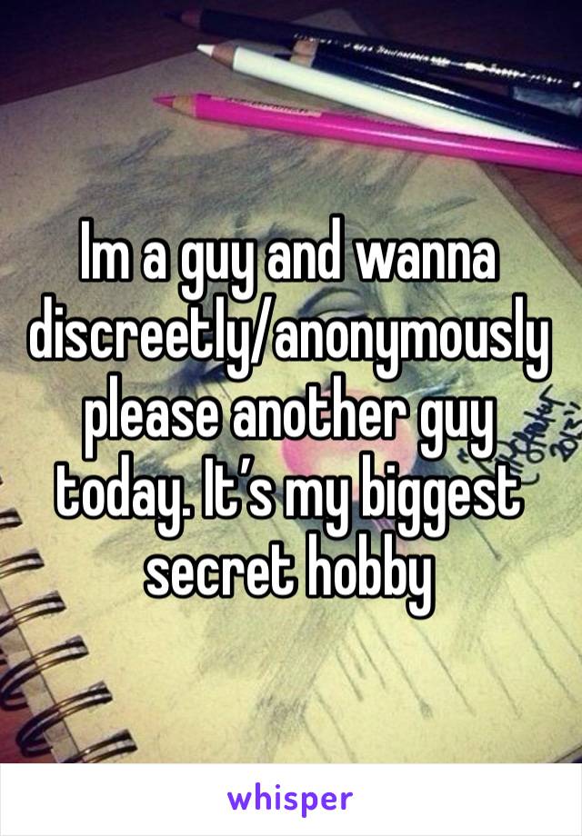 Im a guy and wanna discreetly/anonymously please another guy today. It’s my biggest secret hobby 