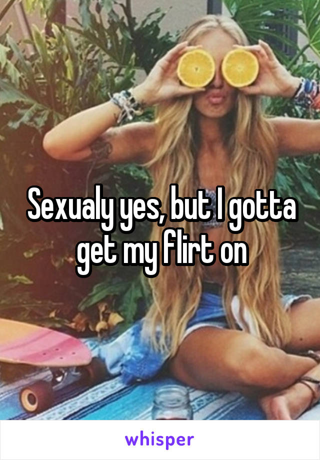 Sexualy yes, but I gotta get my flirt on