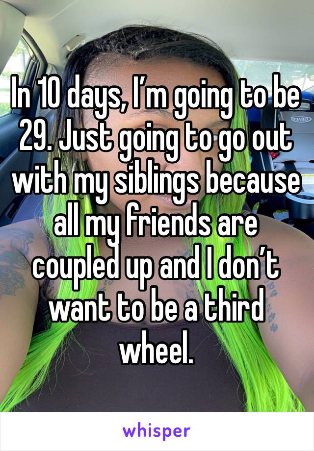 In 10 days, I’m going to be 29. Just going to go out with my siblings because all my friends are coupled up and I don’t want to be a third wheel. 