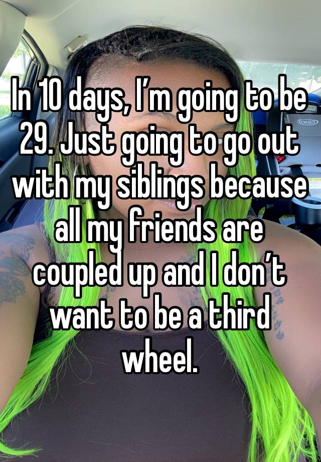 In 10 days, I’m going to be 29. Just going to go out with my siblings because all my friends are coupled up and I don’t want to be a third wheel. 