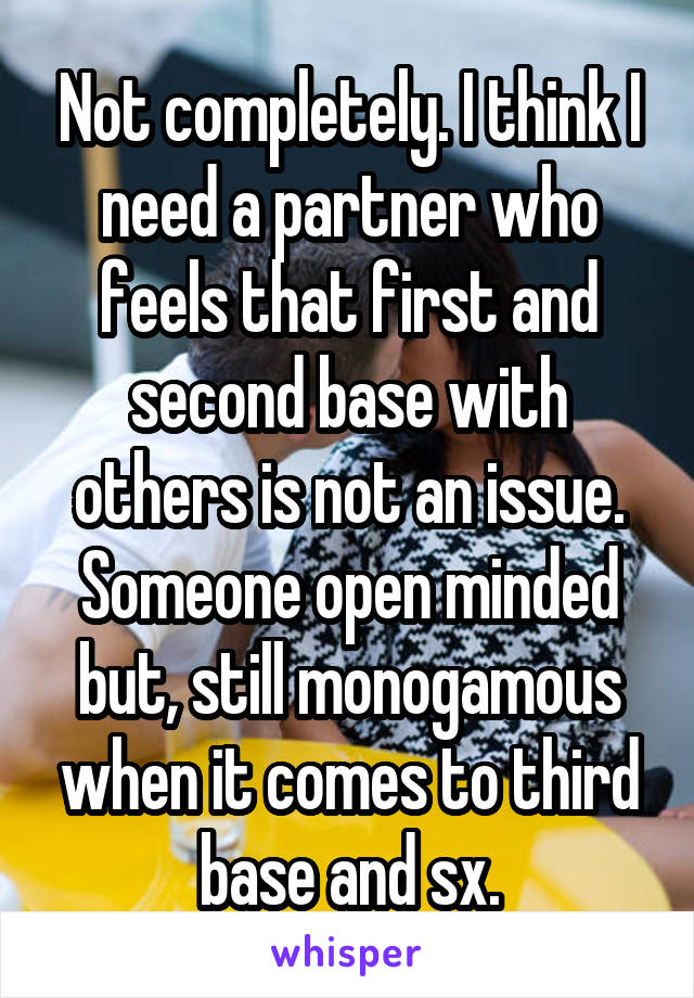 Not completely. I think I need a partner who feels that first and second base with others is not an issue. Someone open minded but, still monogamous when it comes to third base and sx.