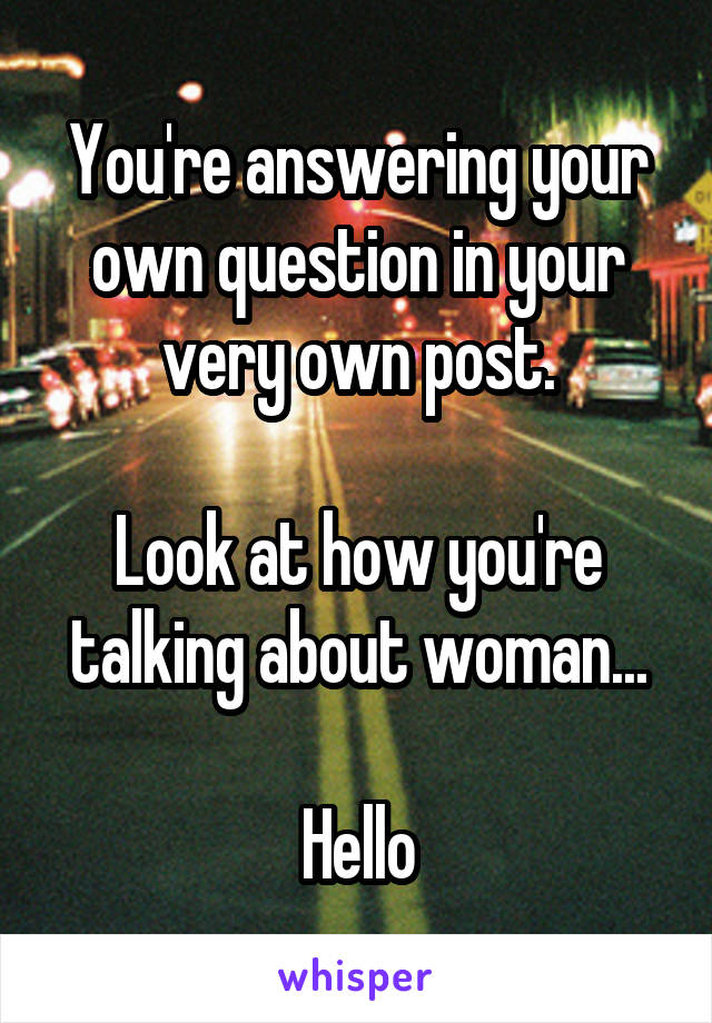 You're answering your own question in your very own post.

Look at how you're talking about woman...

Hello