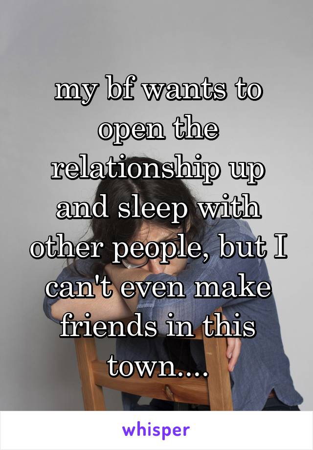 my bf wants to open the relationship up and sleep with other people, but I can't even make friends in this town....