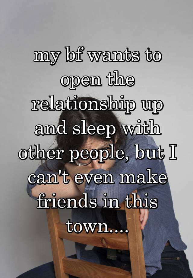 my bf wants to open the relationship up and sleep with other people, but I can't even make friends in this town....