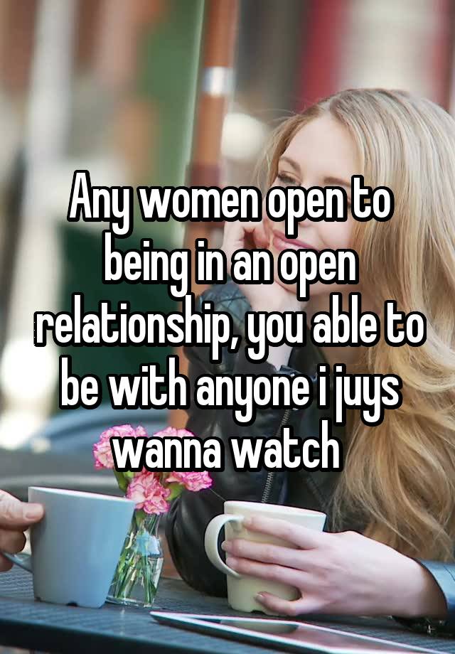 Any women open to being in an open relationship, you able to be with anyone i juys wanna watch 