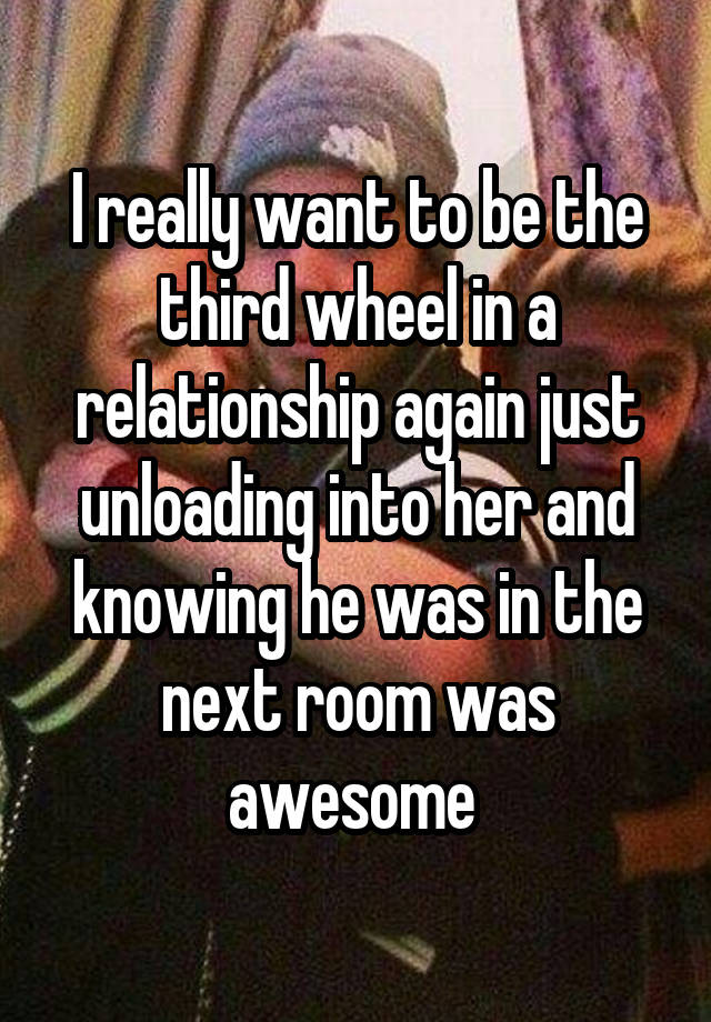 I really want to be the third wheel in a relationship again just unloading into her and knowing he was in the next room was awesome 