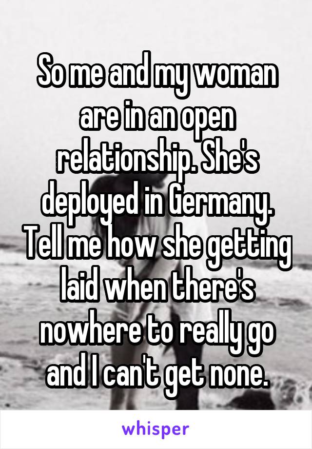 So me and my woman are in an open relationship. She's deployed in Germany. Tell me how she getting laid when there's nowhere to really go and I can't get none.