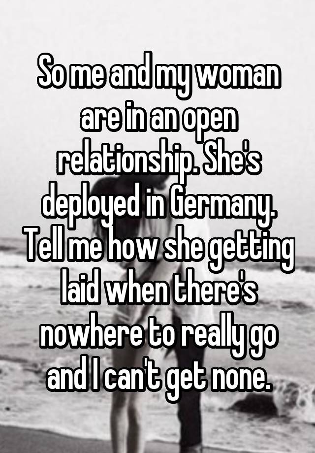 So me and my woman are in an open relationship. She's deployed in Germany. Tell me how she getting laid when there's nowhere to really go and I can't get none.