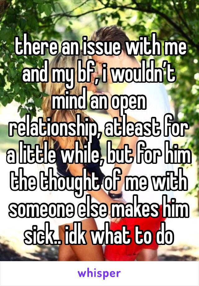  there an issue with me and my bf, i wouldn’t mind an open relationship, atleast for a little while, but for him the thought of me with someone else makes him sick.. idk what to do