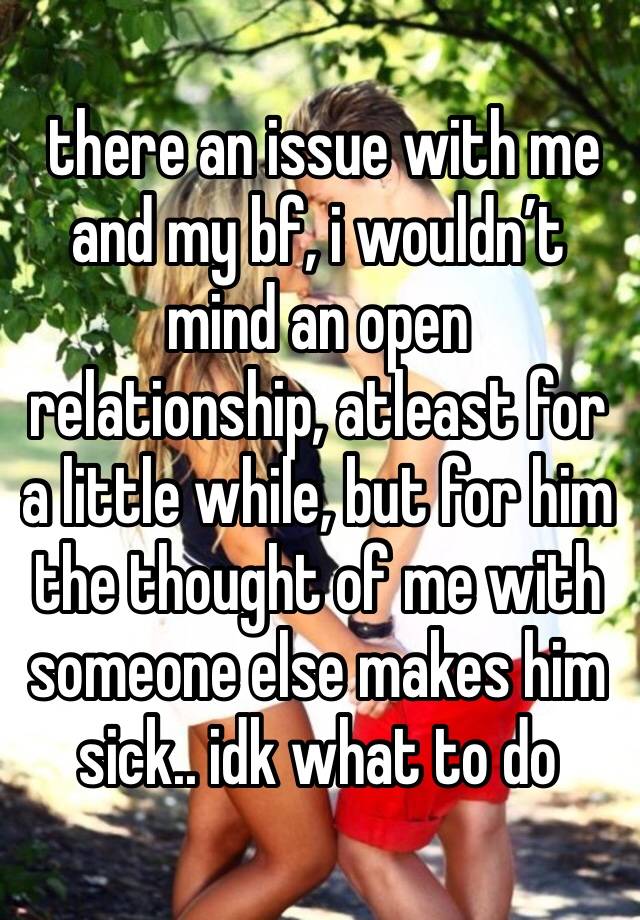  there an issue with me and my bf, i wouldn’t mind an open relationship, atleast for a little while, but for him the thought of me with someone else makes him sick.. idk what to do