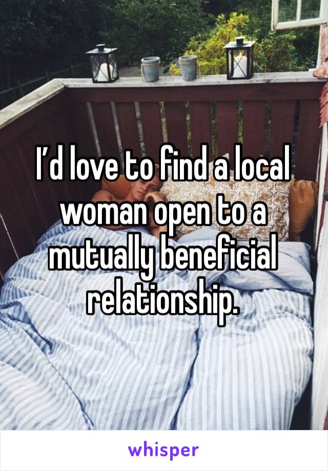 I’d love to find a local woman open to a mutually beneficial relationship.