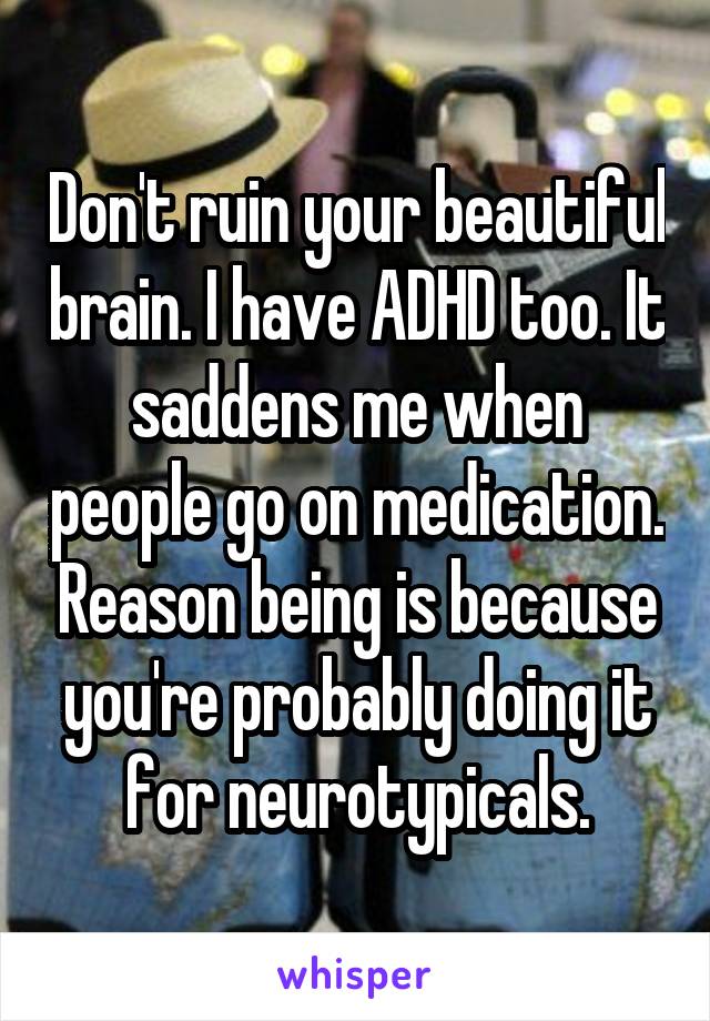 Don't ruin your beautiful brain. I have ADHD too. It saddens me when people go on medication. Reason being is because you're probably doing it for neurotypicals.