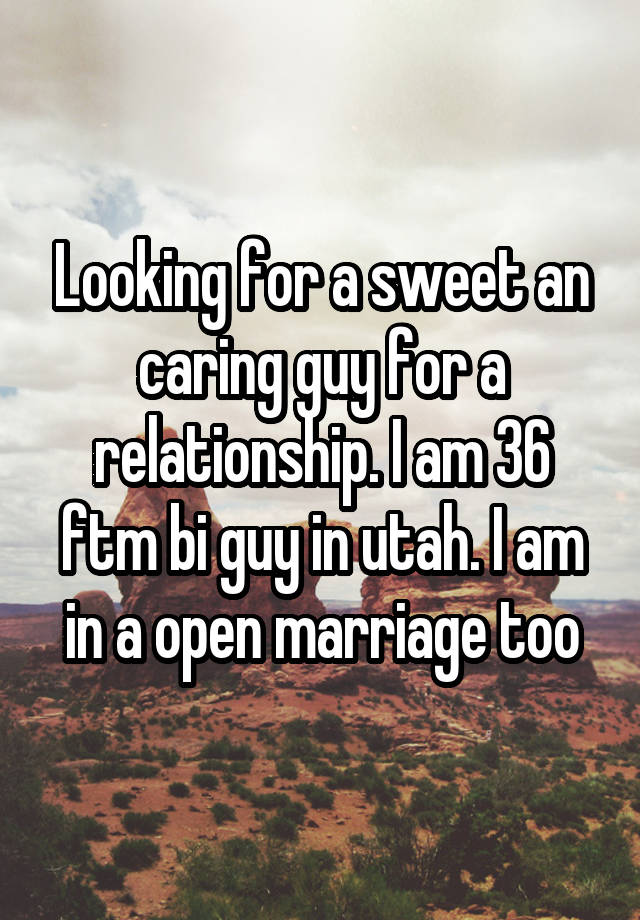 Looking for a sweet an caring guy for a relationship. I am 36 ftm bi guy in utah. I am in a open marriage too