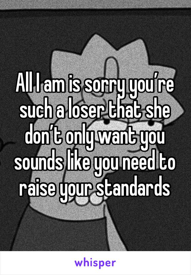 All I am is sorry you’re such a loser that she don’t only want you sounds like you need to raise your standards