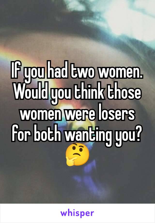 If you had two women. Would you think those women were losers for both wanting you?
🤔