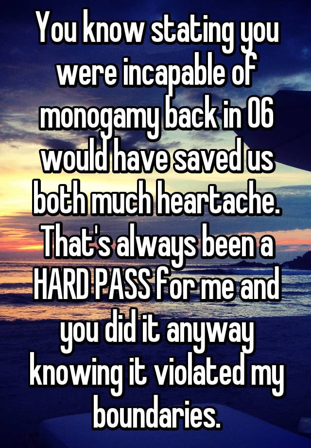 You know stating you were incapable of monogamy back in 06 would have saved us both much heartache. That's always been a HARD PASS for me and you did it anyway knowing it violated my boundaries.