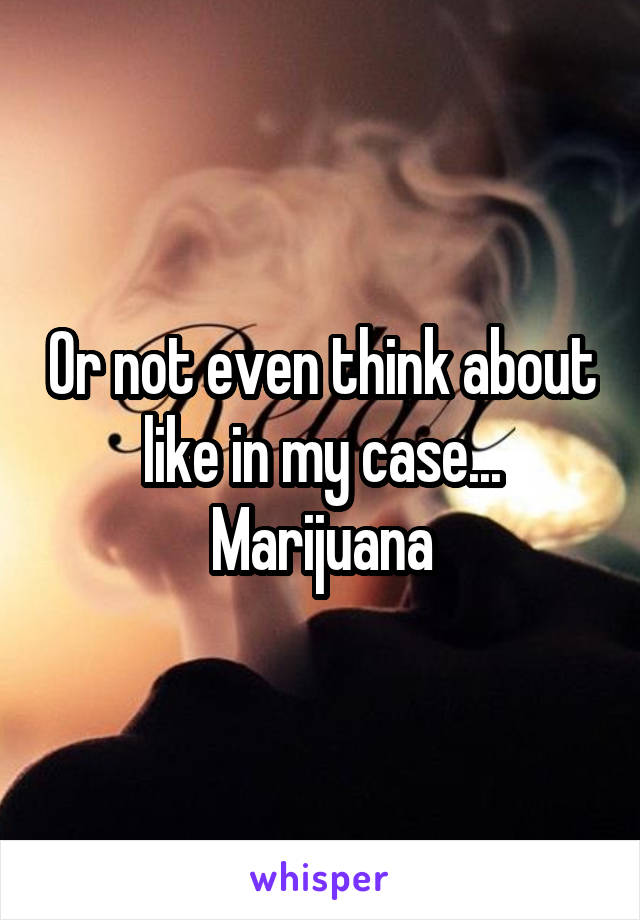 Or not even think about like in my case... Marijuana