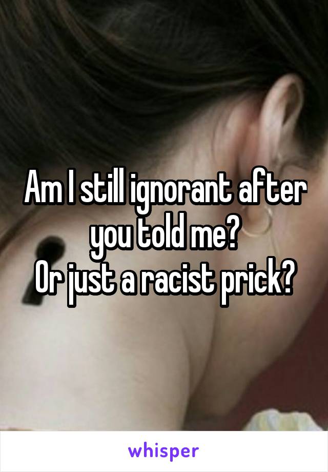 Am I still ignorant after you told me?
Or just a racist prick?