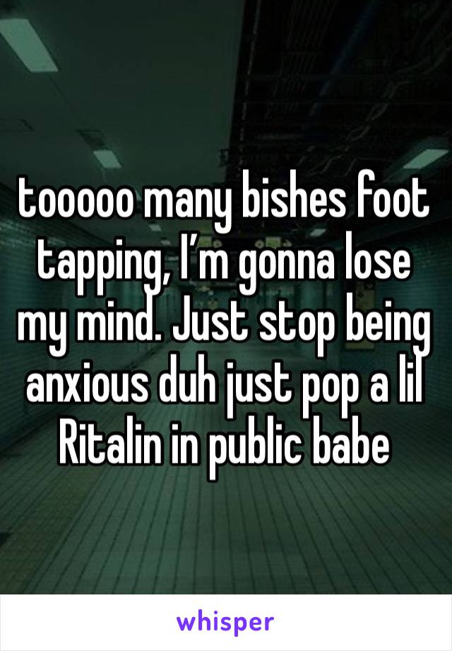 tooooo many bishes foot tapping, I’m gonna lose my mind. Just stop being anxious duh just pop a lil Ritalin in public babe