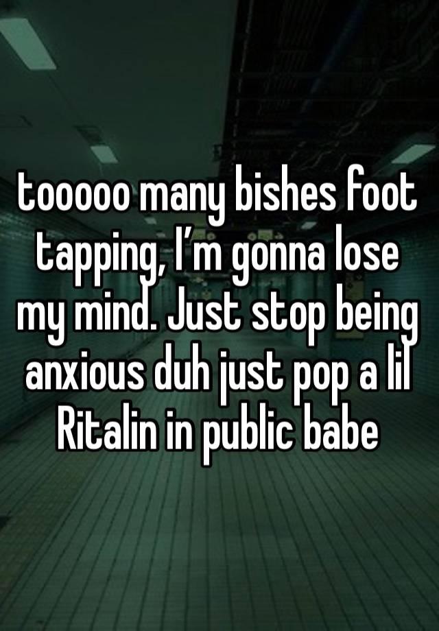 tooooo many bishes foot tapping, I’m gonna lose my mind. Just stop being anxious duh just pop a lil Ritalin in public babe