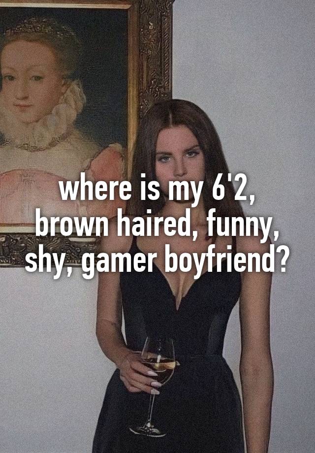 where is my 6'2, brown haired, funny, shy, gamer boyfriend?