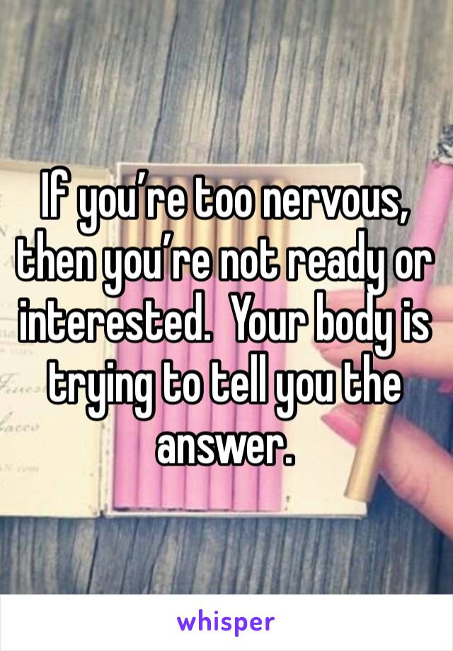 If you’re too nervous, then you’re not ready or interested.  Your body is trying to tell you the answer.