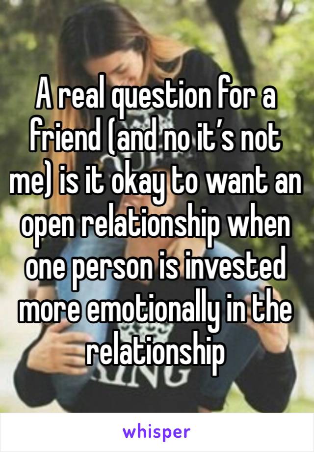 A real question for a friend (and no it’s not me) is it okay to want an open relationship when one person is invested more emotionally in the relationship 