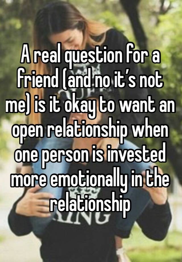 A real question for a friend (and no it’s not me) is it okay to want an open relationship when one person is invested more emotionally in the relationship 