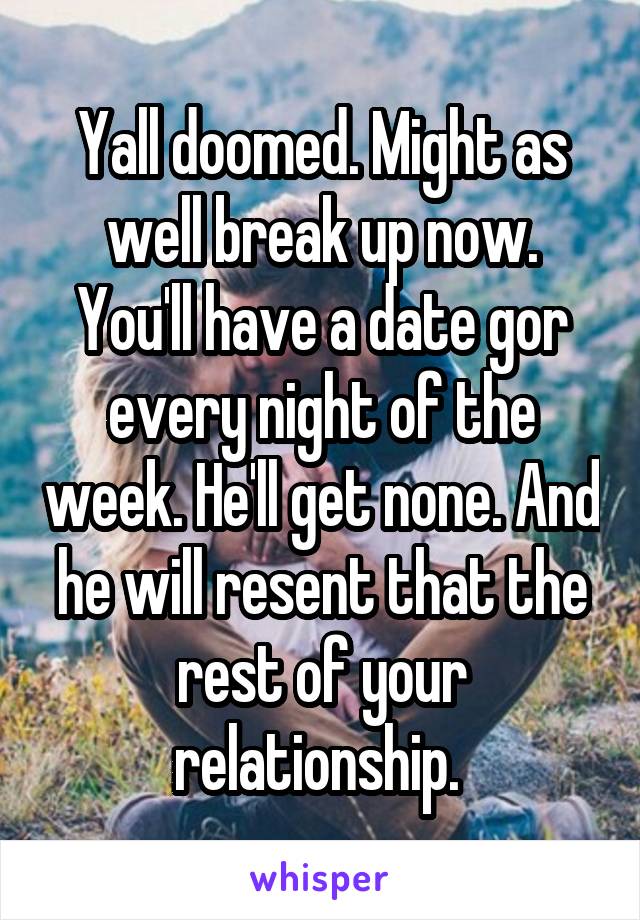 Yall doomed. Might as well break up now. You'll have a date gor every night of the week. He'll get none. And he will resent that the rest of your relationship. 