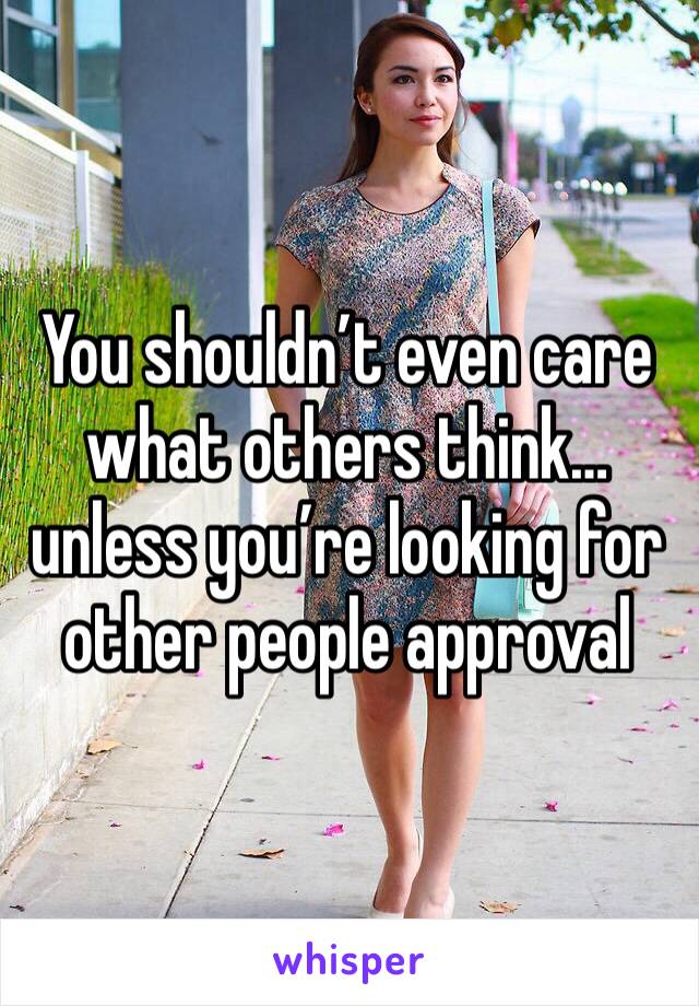 You shouldn’t even care what others think… unless you’re looking for other people approval 