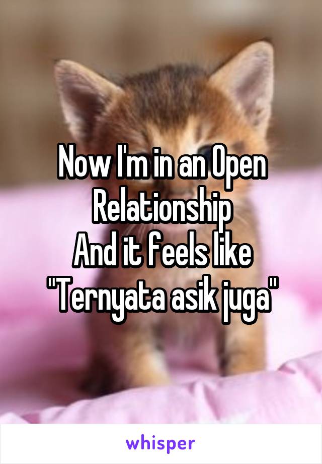 Now I'm in an Open Relationship
And it feels like
"Ternyata asik juga"