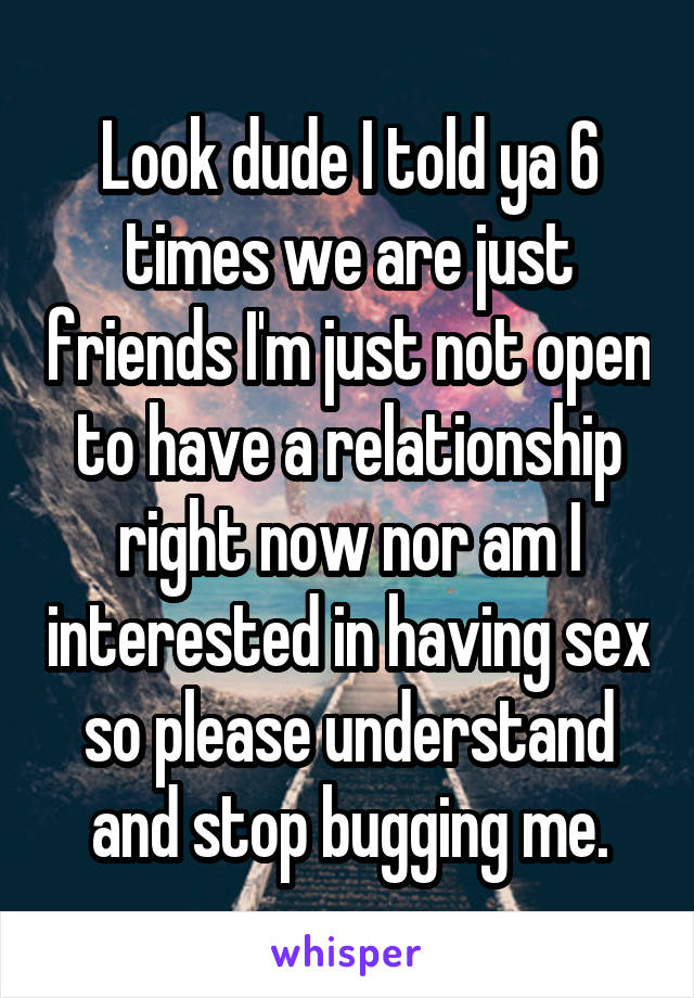 Look dude I told ya 6 times we are just friends I'm just not open to have a relationship right now nor am I interested in having sex so please understand and stop bugging me.