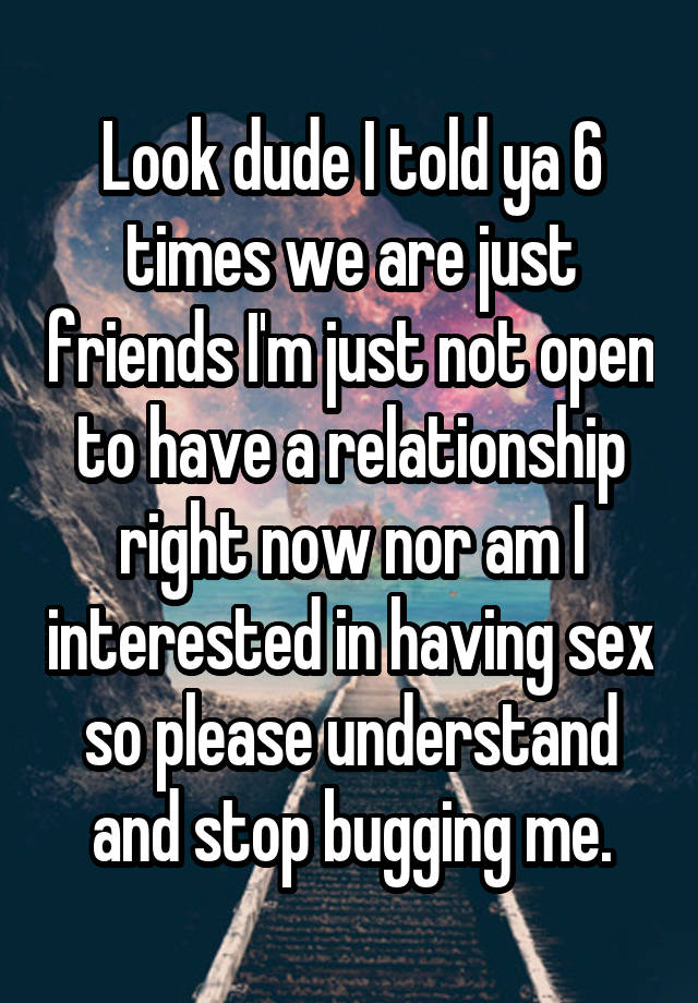 Look dude I told ya 6 times we are just friends I'm just not open to have a relationship right now nor am I interested in having sex so please understand and stop bugging me.