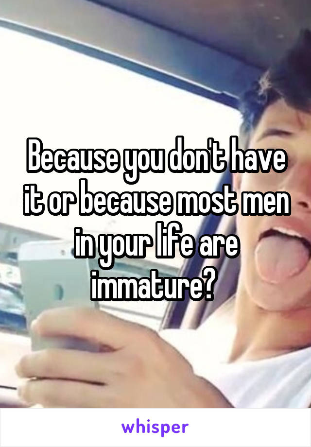 Because you don't have it or because most men in your life are immature? 