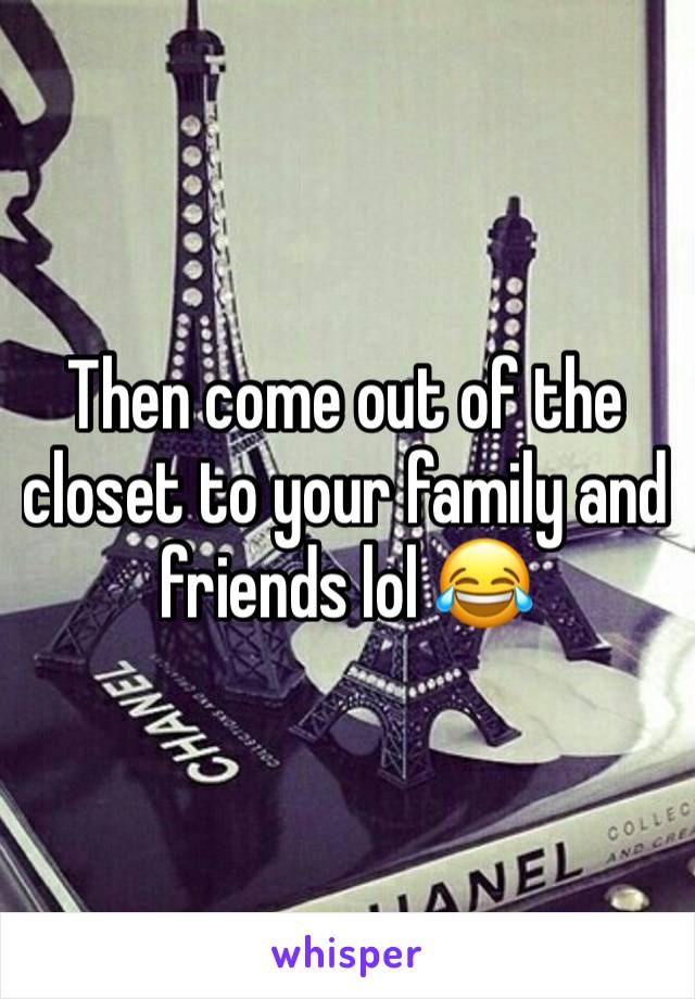 Then come out of the closet to your family and friends lol 😂 