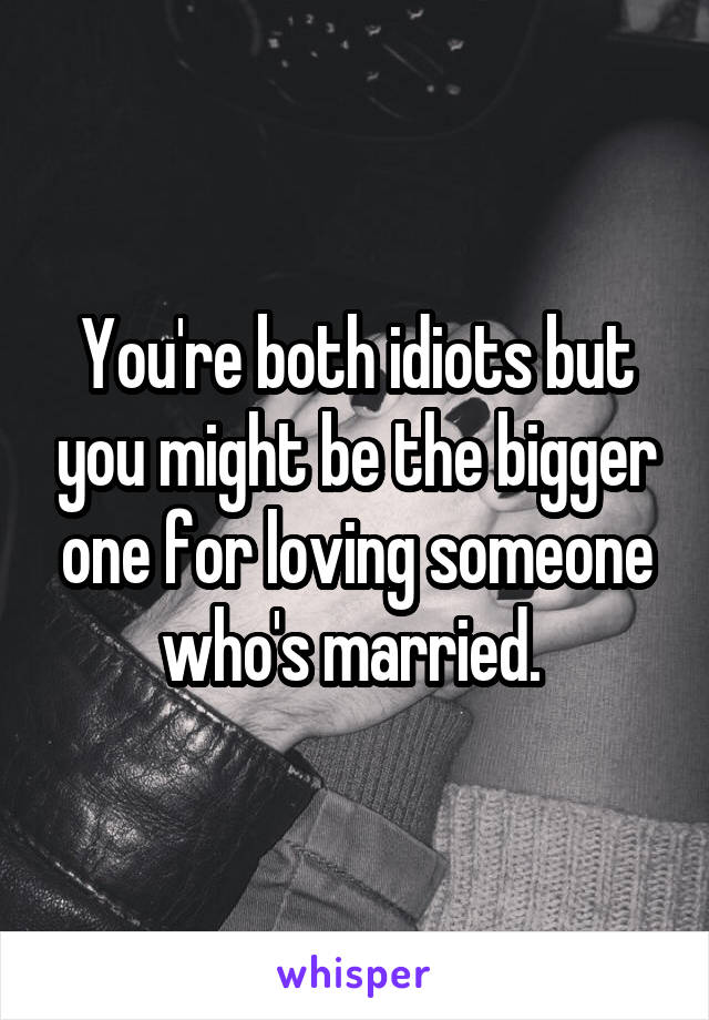 You're both idiots but you might be the bigger one for loving someone who's married. 