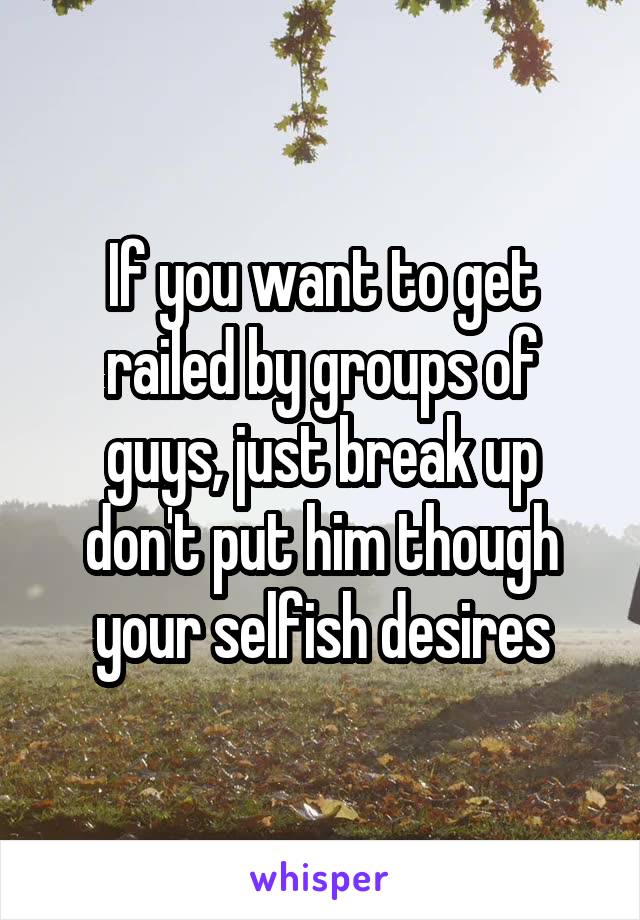 If you want to get railed by groups of guys, just break up don't put him though your selfish desires