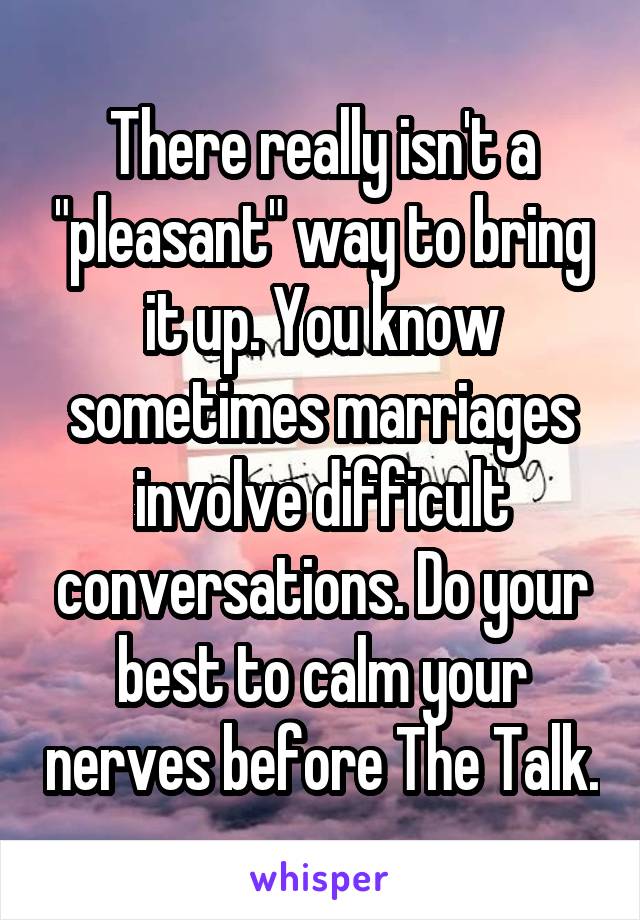 There really isn't a "pleasant" way to bring it up. You know sometimes marriages involve difficult conversations. Do your best to calm your nerves before The Talk.