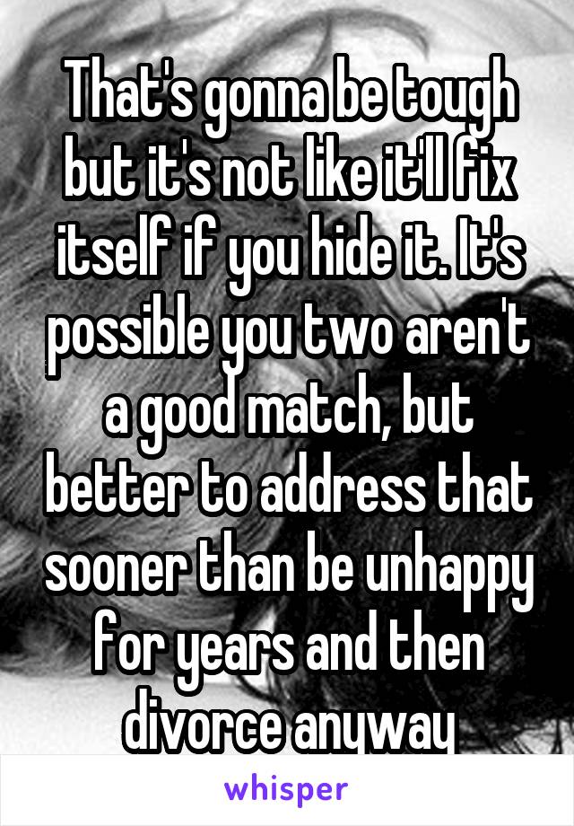 That's gonna be tough but it's not like it'll fix itself if you hide it. It's possible you two aren't a good match, but better to address that sooner than be unhappy for years and then divorce anyway