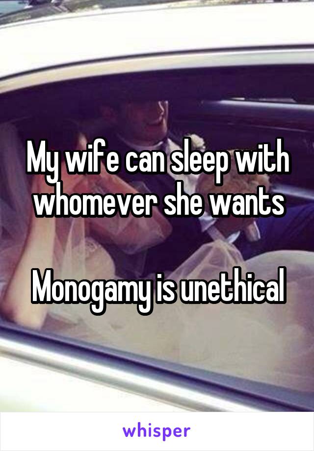 My wife can sleep with whomever she wants

Monogamy is unethical