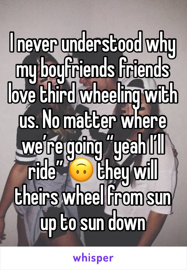 I never understood why my boyfriends friends love third wheeling with us. No matter where we’re going “yeah I’ll ride” 🙃 they will theirs wheel from sun up to sun down