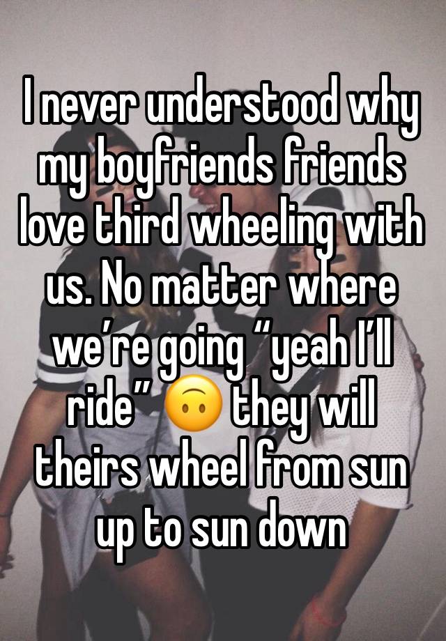 I never understood why my boyfriends friends love third wheeling with us. No matter where we’re going “yeah I’ll ride” 🙃 they will theirs wheel from sun up to sun down