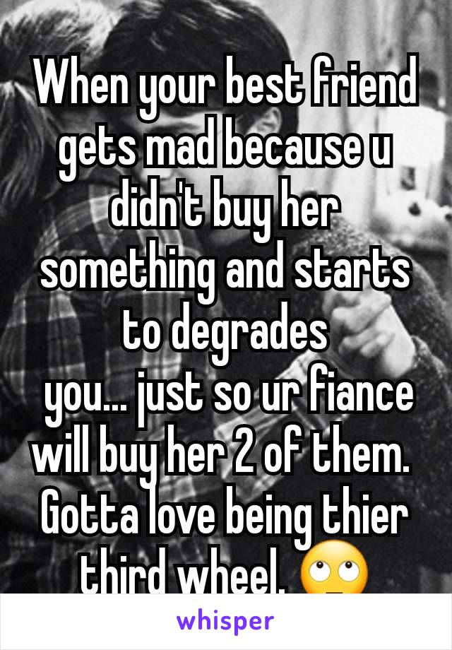 When your best friend gets mad because u didn't buy her something and starts to degrades
 you... just so ur fiance will buy her 2 of them. 
Gotta love being thier third wheel. 🙄