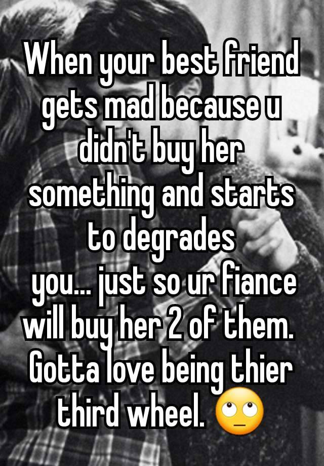 When your best friend gets mad because u didn't buy her something and starts to degrades
 you... just so ur fiance will buy her 2 of them. 
Gotta love being thier third wheel. 🙄