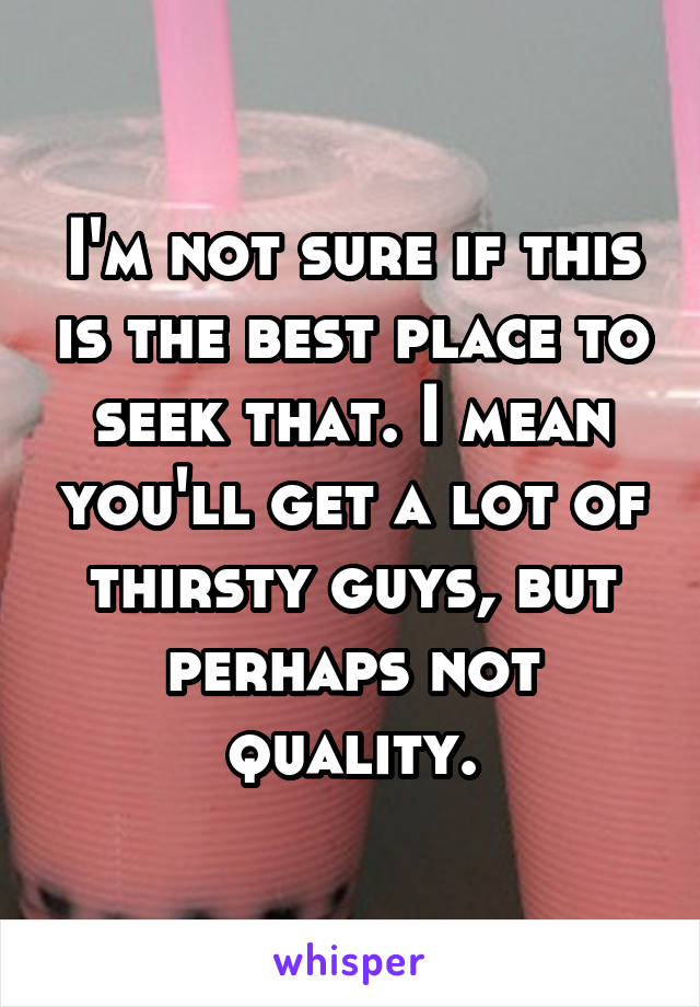 I'm not sure if this is the best place to seek that. I mean you'll get a lot of thirsty guys, but perhaps not quality.