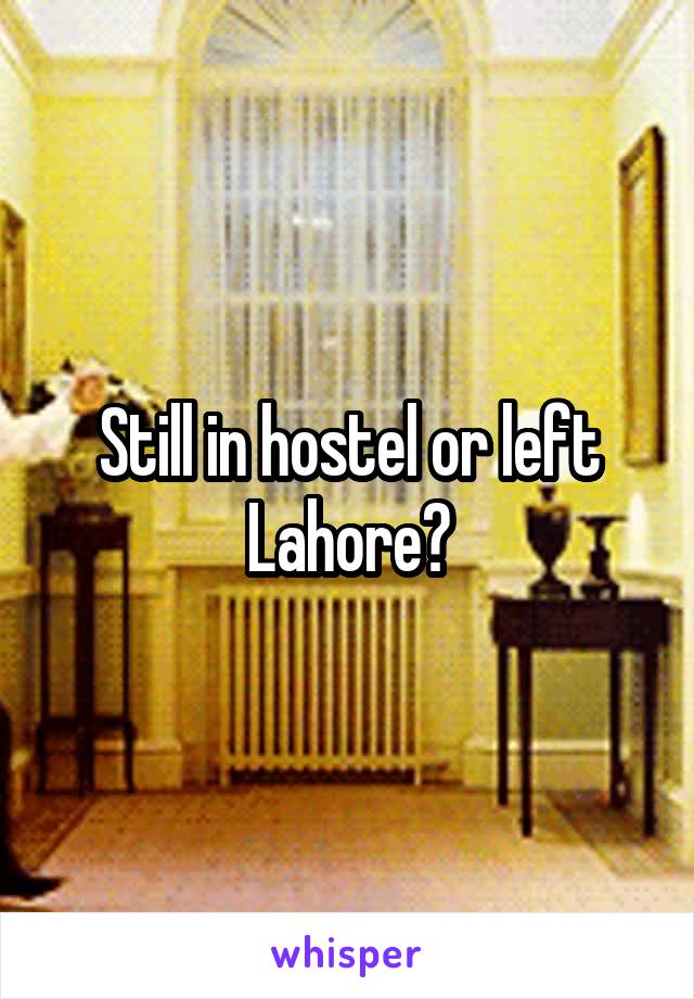 Still in hostel or left Lahore?