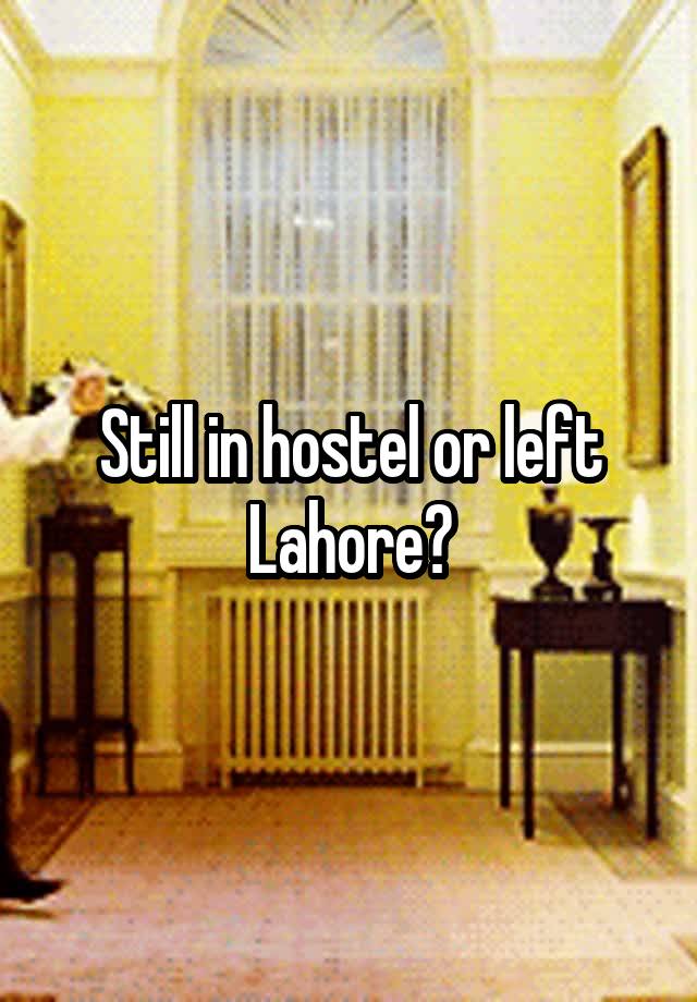 Still in hostel or left Lahore?