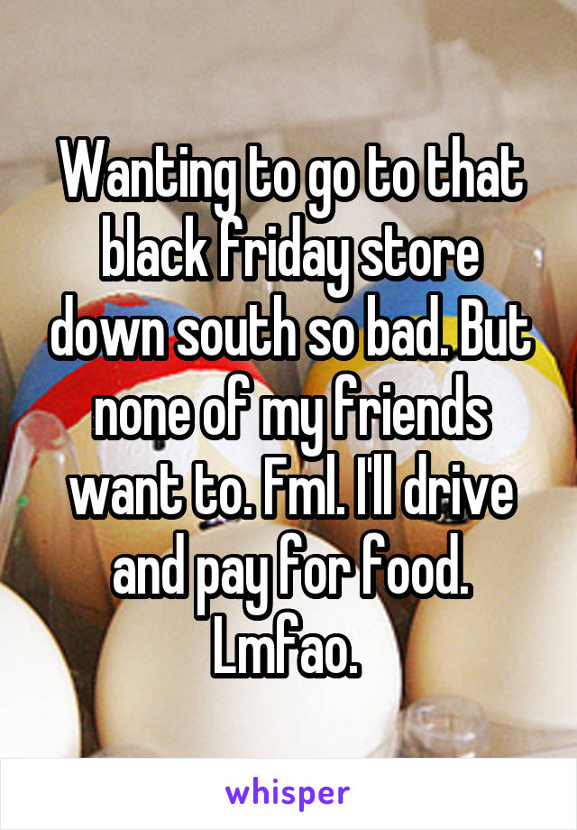 Wanting to go to that black friday store down south so bad. But none of my friends want to. Fml. I'll drive and pay for food. Lmfao. 